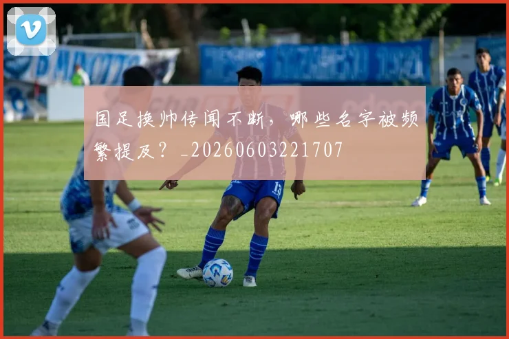 国足换帅传闻不断，哪些名字被频繁提及？_20260603221707