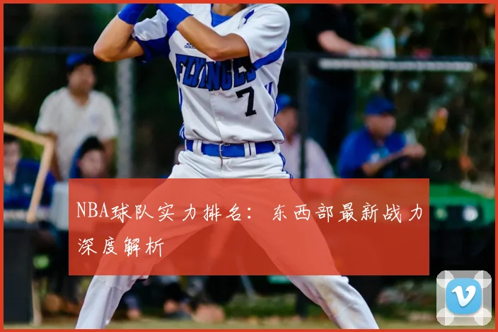 NBA球队实力排名：东西部最新战力深度解析