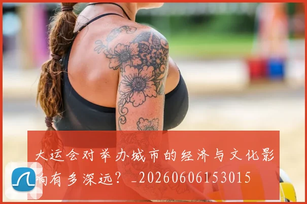 大运会对举办城市的经济与文化影响有多深远？_20260606153015