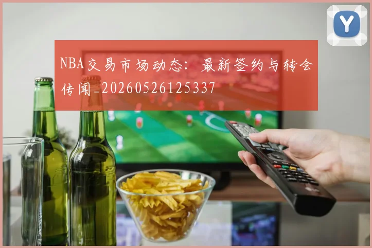 NBA交易市场动态：最新签约与转会传闻_20260526125337