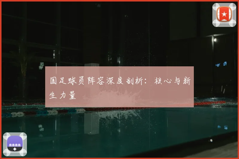 国足球员阵容深度剖析：核心与新生力量
