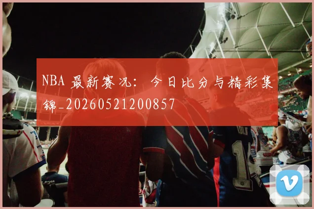 NBA 最新赛况：今日比分与精彩集锦_20260521200857