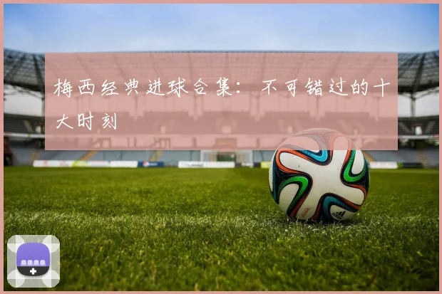 梅西经典进球合集：不可错过的十大时刻
