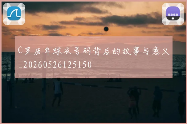 C罗历年球衣号码背后的故事与意义_20260526125150