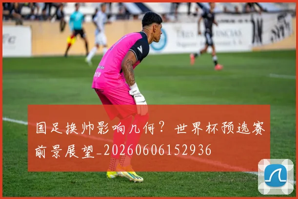 国足换帅影响几何？世界杯预选赛前景展望_20260606152936