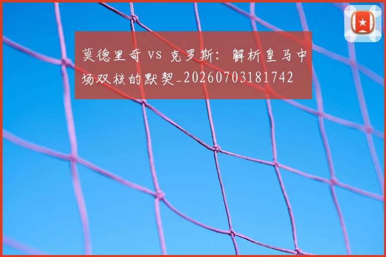 莫德里奇 vs 克罗斯：解析皇马中场双核的默契_20260703181742