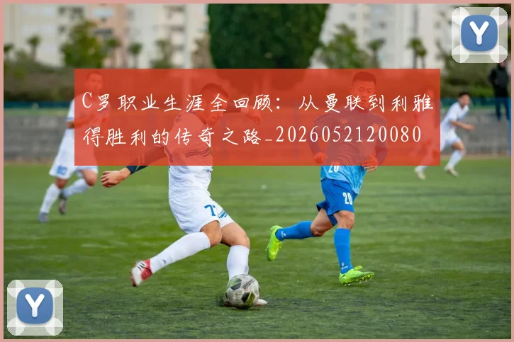 C罗职业生涯全回顾:从曼联到利雅得胜利的传奇之路_20260521200802