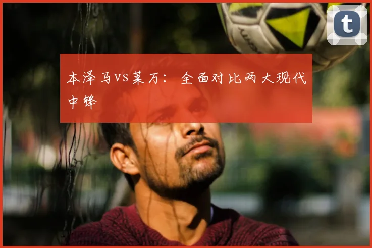 本泽马vs莱万:全面对比两大现代中锋