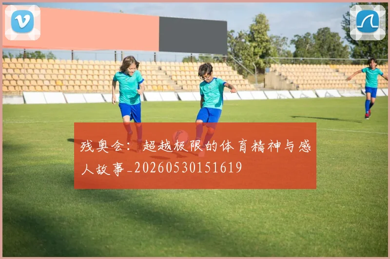 残奥会：超越极限的体育精神与感人故事_20260530151619