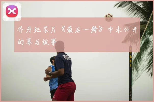 乔丹纪录片《最后一舞》中未公开的幕后故事