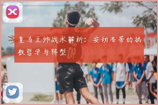 皇马主帅战术解析：安切洛蒂的执教哲学与阵型