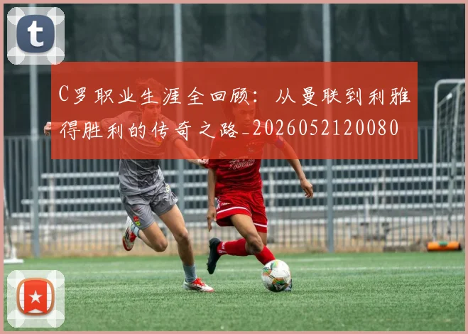 C罗职业生涯全回顾：从曼联到利雅得胜利的传奇之路_20260521200802
